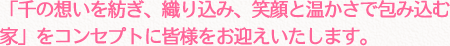 「千の想いを紡ぎ、織り込み、笑顔と温かさで包み込む家」をコンセプトに皆様をお迎えいたします。