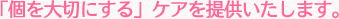 「個を大切にする」ケアを提供いたします。