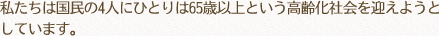 私たちは国民の4人にひとりは65歳以上という高齢化社会を迎えようとしています。