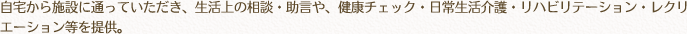 自宅から施設に通っていただき、生活上の相談・助言や、健康チェック・日常生活介護・リハビリテーション・レクリエーション等を提供。