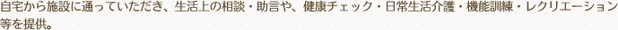 自宅から施設に通っていただき、生活上の相談・助言や、健康チェック・日常生活介護・機能訓練・レクリエーション等を提供。