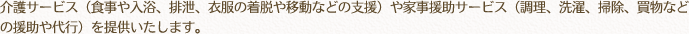 介護サービス（食事や入浴、排泄、衣服の着脱や移動などの支援）や家事援助サービス（調理、洗濯、掃除、買物などの援助や代行）を提供いたします。
