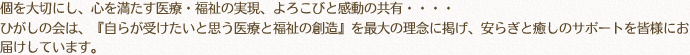 個を大切にし、心を満たす医療・福祉の実現、よろこびと感動の共有・・・・ひがしの会は、『自らが受けたいと思う医療と福祉の創造』を最大の理念に掲げ、安らぎと癒しのサポートを皆様にお届けしています。