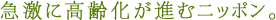 急激に高齢化が進むニッポン。