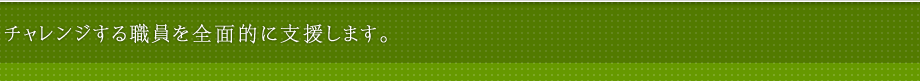 チャレンジする職員を全面的に支援します。