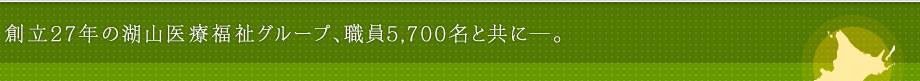 創立27年の湖山医療福祉グループ、職員5,700名と共に―。