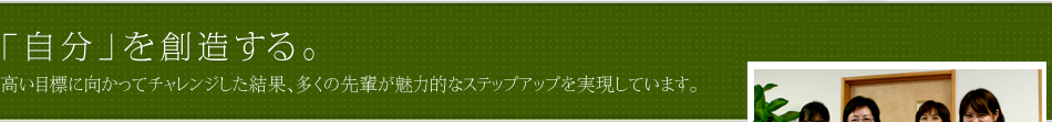 「自分」を創造する。高い目標に向かってチャレンジした結果、多くの先輩が魅力的なステップアップを実現しています。