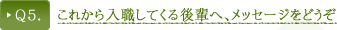 Ｑ5．これから入職してくる後輩へ、メッセージをどうぞ