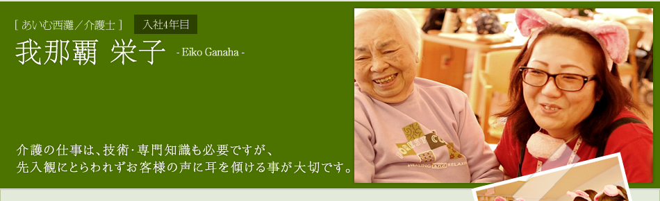 [あいむ西灘／介護士]我那覇 栄子　介護の仕事は、技術・専門知識も必要ですが、
先入観にとらわれずお客様の声に耳を傾ける事が大切です。