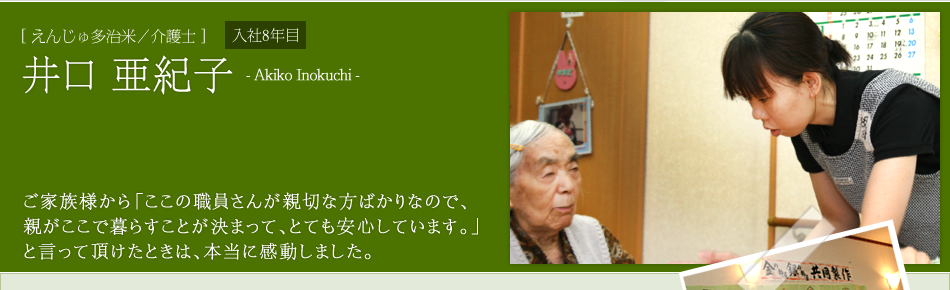 [えんじゅ多治米／介護士]井口 亜紀子　ご家族様から「ここの職員さんが親切な方ばかりなので、
親がここで暮らすことが決まって、とても安心しています。」
と言って頂けたときは、本当に感動しました。