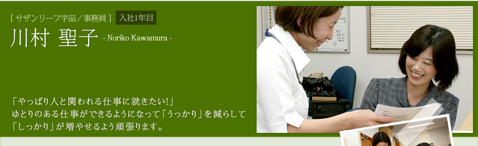 [サザンリーフ宇品／事務員]川村 聖子　「やっぱり人と関われる仕事に就きたい！」
ゆとりのある仕事ができるようになって「うっかり」を減らして
「しっかり」が増やせるよう頑張ります。