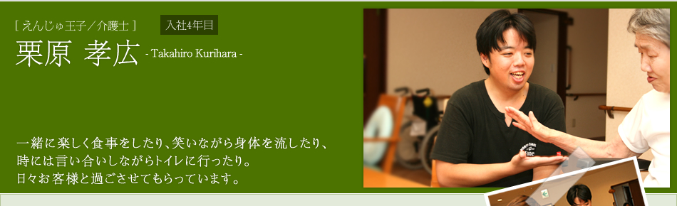 [えんじゅ王子／介護士]栗原 孝広　一緒に楽しく食事をしたり、笑いながら身体を流したり、
時には言い合いしながらトイレに行ったり。
日々お客様と過ごさせてもらっています。