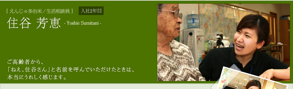 [ えんじゅ多治米／生活相談員 ]住谷 芳恵　ご高齢者から、「ねえ、住谷さん」と名前を呼んでいただけたときは、本当にうれしく感じます。